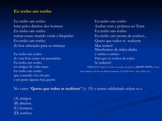 Eu tenho um sonho Eu tenho um sonho Eu tenho um sonho lutar pelos direitos dos homens Acabar com a pobreza na Terra Eu tenho um sonho Eu tenho um sonho tornar nosso mundo verde e limpinho Eu tenho um monte de sonhos... Eu tenho um sonho Quero que todos se  realizem de boa educação para as crianças Mas como? Marchemos de mãos dadas Eu tenho um sonho e ombro a ombro de voar livre como um passarinho Para que os sonhos de todos Eu tenho um sonho Se realizem! ter amigos de todas raças   SHRESTHA, Urjana. Eu tenho um sonho. In:  Jovens do  mundo inteiro .  Todos Eu tenho um sonho  temos direitos: um livro de direitos humanos. 4ª ed. São Paulo:   Ática, 2000. p.10   que o mundo viva em paz e em parte alguma haja guerra No verso “ Quero que todos se realizem ” (v. 19) o termo sublinhado refere-se a (A) amigos. (B) direitos. (C) homens. (D) sonhos. 