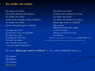 Eu tenho um sonho Eu tenho um sonho Eu tenho um sonho lutar pelos direitos dos homens Acabar com a pobreza na Terra Eu tenho um sonho Eu tenho um sonho tornar nosso mundo verde e limpinho Eu tenho um monte de sonhos... Eu tenho um sonho Quero que todos se  realizem de boa educação para as crianças Mas como? Marchemos de mãos dadas Eu tenho um sonho e ombro a ombro de voar livre como um passarinho Para que os sonhos de todos Eu tenho um sonho Se realizem! ter amigos de todas raças   SHRESTHA, Urjana. Eu tenho um sonho. In:  Jovens do  mundo inteiro .  Todos Eu tenho um sonho  temos direitos: um livro de direitos humanos. 4ª ed. São Paulo:   Ática, 2000. p.10   que o mundo viva em paz e em parte alguma haja guerra No verso “ Quero que todos se realizem ” (v. 19) o termo sublinhado refere-se a (A) amigos. (B) direitos. (C) homens. (D) sonhos. 