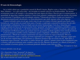 O ouro da biotecnologia Até os bebês sabem que o patrimônio natural do Brasil é imenso. Regiões como a Amazônia, o Pantanal e a  Mata Atlântica –  ou o que restou dela – são invejadas no mundo todo por sua biodiversidade. Até mesmo  ecossistemas como o do cerrado e o da caatinga têm mais riqueza de fauna e flora do que se costuma pensar. A  quantidade de água doce, madeira, minérios e outros bens naturais é amplamente citada nas escolas, nos jornais  e nas conversas. O problema é que tal exaltação ufanista ("Abençoado por Deus e bonito por natureza”) é  diretamente proporcional à desatenção e ao desconhecimento que ainda vigoram sobre essas riquezas. Estamos entrando numa era em que, muito mais do que nos tempos coloniais (quando pau-brasil, ouro,  borracha etc. eram levados em estado bruto para a Europa), a exploração comercial da natureza deu um salto  de intensidade e refinamento. Essa revolução tem um nome: biotecnologia. Com ela, a Amazônia, por  exemplo, deixará em breve de ser uma enorme fonte “potencial" de alimentos, cosméticos, remédios e outros  subprodutos: ela o será de fato – e de forma sustentável. Outro exemplo: os créditos de carbono, que terão de  ser comprados do Brasil por países que poluem mais do que podem, poderão significar forte entrada de divisas. Com sua pesquisa científica carente, indefinição quanto à legislação e dificuldades nas questões de  patenteamento, o Brasil não consegue transformar essa riqueza natural em riqueza financeira. Diversos  produtos autóctones, como o cupuaçu, já foram registrados por estrangeiros – que nos obrigarão a pagar pelo  uso de um bem original daqui, caso queiramos (e saibamos) produzir algo em escala com ele. Além disso, a biopirataria segue crescente. Até mesmo os índios deixam que  plantas e animais sejam levados ilegalmente para  o exterior, onde provavelmente serão vendidos a peso de ouro. Resumo da questão: ou o Brasil acorda para a  nova realidade econômica global, ou continuará perdendo dinheiro como fruta no chão. Daniel Piza.  O Estado de S. Paulo. O texto defende a tese de que (A) a Amazônia é fonte “potencial” de riquezas. (B) as plantas e os animais são levados ilegalmente. (C) o Brasil desconhece o valor de seus bens naturais. (D) os bens naturais são citados na escola. 