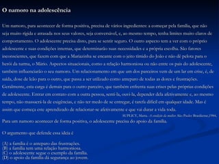 O namoro na adolescência Um namoro, para acontecer de forma positiva, precisa de vários ingredientes: a começar pela família, que não  seja muito rígida e atrasada nos seus valores, seja conversável, e, ao mesmo tempo, tenha limites muito claros de  comportamento. O adolescente precisa disto, para se sentir seguro. O outro aspecto tem a ver com o próprio  adolescente e suas condições internas, que determinarão suas necessidades e a própria escolha. São fatores  inconscientes, que fazem com que a Mariazinha se encante com o jeito tímido do João e não dê pelota para o  herói da turma, o Mário. Aspectos situacionais, como a relação harmoniosa ou não entre os pais do adolescente,  também influenciarão o seu namoro. Um relacionamento em que um dos parceiros vem de um lar em crise, é, de  saída, dose de leão para o outro, que passa a ser utilizado como anteparo de todas as dores e frustrações.  Geralmente, esta carga é demais para o outro parceiro, que também enfrenta suas crises pelas próprias condições  de adolescente. Entrar em contato com a outra pessoa, senti-la, ouvi-la, depender dela afetivamente e, ao mesmo  tempo, não massacrá-la de exigências, e não ter medo de se entregar, é tarefa difícil em qualquer idade. Mas é  assim que começa este aprendizado de relacionar-se afetivamente e que vai durar a vida toda. SUPLICY, Marta.  A condição da mulher.  São Paulo: Brasiliense,1984 . Para um namoro acontecer de forma positiva, o adolescente precisa do apoio da família. O argumento que defende essa ideia é (A) a família é o anteparo das frustrações. (B) a família tem uma relação harmoniosa. (C) o adolescente segue o exemplo da família. (D) o apoio da família dá segurança ao jovem. 