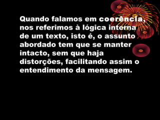 Quando falamos em coerência,
nos referimos à lógica interna
de um texto, isto é, o assunto
abordado tem que se manter
intacto, sem que haja
distorções, facilitando assim o
entendimento da mensagem.
 