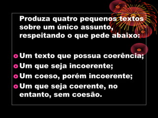 Produza quatro pequenos textos
 sobre um único assunto,
 respeitando o que pede abaixo:

o Um texto que possua coerência;
o Um que seja incoerente;
o Um coeso, porém incoerente;
o Um que seja coerente, no
  entanto, sem coesão.
 
