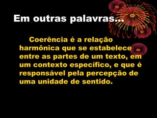 Em outras palavras...

   Coerência é a relação
 harmônica que se estabelece
 entre as partes de um texto, em
 um contexto específico, e que é
 responsável pela percepção de
 uma unidade de sentido.
 