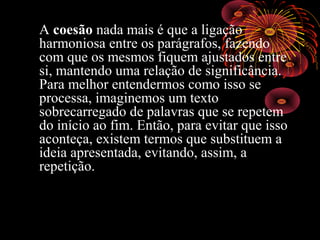 A coesão nada mais é que a ligação
harmoniosa entre os parágrafos, fazendo
com que os mesmos fiquem ajustados entre
si, mantendo uma relação de significância.
Para melhor entendermos como isso se
processa, imaginemos um texto
sobrecarregado de palavras que se repetem
do início ao fim. Então, para evitar que isso
aconteça, existem termos que substituem a
ideia apresentada, evitando, assim, a
repetição.
 