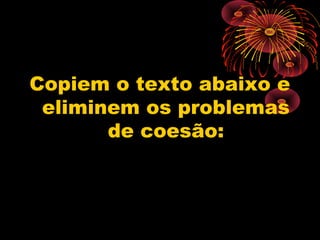 Copiem o texto abaixo e
 eliminem os problemas
       de coesão:
 