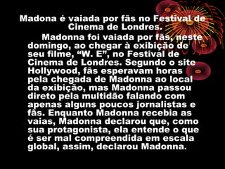 Madona é vaiada por fãs no Festival de
          Cinema de Londres.
    Madonna foi vaiada por fãs, neste
 domingo, ao chegar à exibição de
 seu filme, “W. E”, no Festival de
 Cinema de Londres. Segundo o site
 Hollywood, fãs esperavam horas
 pela chegada de Madonna ao local
 da exibição, mas Madonna passou
 direto pela multidão falando com
 apenas alguns poucos jornalistas e
 fãs. Enquanto Madonna recebia as
 vaias, Madonna declarou que, como
 sua protagonista, ela entende o que
 é ser mal compreendida em escala
 global, assim, declarou Madonna.
 