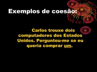 Exemplos de coesão:


        Carlos trouxe dois
  computadores dos Estados
  Unidos. Perguntou-me se eu
      queria comprar um.
 