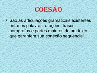 COESÃO
• São as articulações gramaticais existentes
  entre as palavras, orações, frases,
  parágrafos e partes maiores de um texto
  que garantem sua conexão sequencial.
 