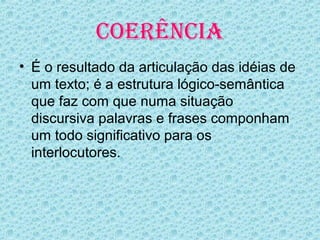 COERÊNCIA
• É o resultado da articulação das idéias de
  um texto; é a estrutura lógico-semântica
  que faz com que numa situação
  discursiva palavras e frases componham
  um todo significativo para os
  interlocutores.
 