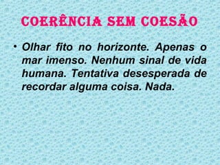 COERÊNCIA SEM COESÃO
• Olhar fito no horizonte. Apenas o
  mar imenso. Nenhum sinal de vida
  humana. Tentativa desesperada de
  recordar alguma coisa. Nada.
 