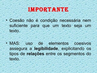 IMPORTANTE
• Coesão não é condição necessária nem
  suficiente para que um texto seja um
  texto.

• MAS: uso de elementos coesivos
  assegura a legibilidade, explicitando os
  tipos de relações entre os segmentos do
  texto.
 