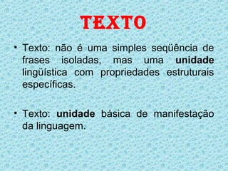 TEXTO
• Texto: não é uma simples seqüência de
  frases isoladas, mas uma unidade
  lingüística com propriedades estruturais
  específicas.

• Texto: unidade básica de manifestação
  da linguagem.
 