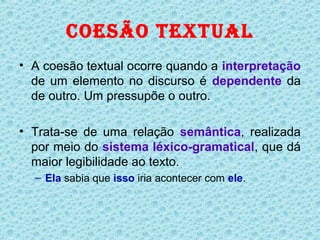 COESÃO TEXTUAL
• A coesão textual ocorre quando a interpretação
  de um elemento no discurso é dependente da
  de outro. Um pressupõe o outro.

• Trata-se de uma relação semântica, realizada
  por meio do sistema léxico-gramatical, que dá
  maior legibilidade ao texto.
  – Ela sabia que isso iria acontecer com ele.
 