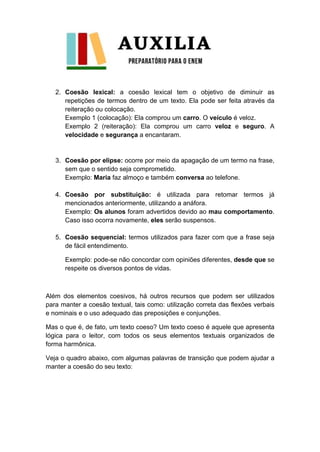 2. Coesão lexical: a coesão lexical tem o objetivo de diminuir as
repetições de termos dentro de um texto. Ela pode ser feita através da
reiteração ou colocação.
Exemplo 1 (colocação): Ela comprou um carro. O veículo é veloz.
Exemplo 2 (reiteração): Ela comprou um carro veloz e seguro. A
velocidade e segurança a encantaram.
3. Coesão por elipse: ocorre por meio da apagação de um termo na frase,
sem que o sentido seja comprometido.
Exemplo: Maria faz almoço e também conversa ao telefone.
4. Coesão por substituição: é utilizada para retomar termos já
mencionados anteriormente, utilizando a anáfora.
Exemplo: Os alunos foram advertidos devido ao mau comportamento.
Caso isso ocorra novamente, eles serão suspensos.
5. Coesão sequencial: termos utilizados para fazer com que a frase seja
de fácil entendimento.
Exemplo: pode-se não concordar com opiniões diferentes, desde que se
respeite os diversos pontos de vidas.
Além dos elementos coesivos, há outros recursos que podem ser utilizados
para manter a coesão textual, tais como: utilização correta das flexões verbais
e nominais e o uso adequado das preposições e conjunções.
Mas o que é, de fato, um texto coeso? Um texto coeso é aquele que apresenta
lógica para o leitor, com todos os seus elementos textuais organizados de
forma harmônica.
Veja o quadro abaixo, com algumas palavras de transição que podem ajudar a
manter a coesão do seu texto:
 