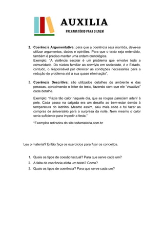 2. Coerência Argumentativa: para que a coerência seja mantida, deve-se
utilizar argumentos, dados e opiniões. Para que o texto seja entendido,
também é preciso manter uma ordem cronológica.
Exemplo: “A violência escolar é um problema que envolve toda a
comunidade. Do núcleo familiar ao convívio em sociedade, é o Estado,
contudo, o responsável por oferecer as condições necessárias para a
redução do problema até a sua quase eliminação”.
3. Coerência Descritiva: são utilizados detalhes do ambiente e das
pessoas, aproximando o leitor do texto, fazendo com que ele “visualize”
cada detalhe.
Exemplo: “Fazia tão calor naquele dia, que as roupas pareciam aderir à
pele. Cada passo na calçada era um desafio ao bem-estar devido à
temperatura do ladrilho. Mesmo assim, saiu mais cedo e foi fazer as
compras de aniversário para a surpresa da noite. Nem mesmo o calor
seria suficiente para impedir a festa.”
*Exemplos retirados do site todamateria.com.br
Leu o material? Então faça os exercícios para fixar os conceitos.
1. Quais os tipos de coesão textual? Para que serve cada um?
2. A falta de coerência afeta um texto? Como?
3. Quais os tipos de coerência? Para que serve cada um?
 