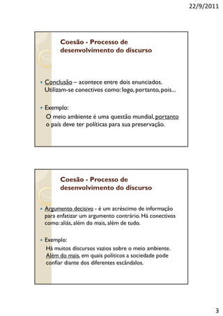 22/9/2011




      Coesão - Processo de
      desenvolvimento do discurso



Conclusão – acontece entre dois enunciados.
Utilizam-se conectivos como: logo, portanto, pois...

Exemplo:
O meio ambiente é uma questão mundial, portanto
o país deve ter políticas para sua preservação.




      Coesão - Processo de
      desenvolvimento do discurso


Argumento decisivo - é um acréscimo de informação
para enfatizar um argumento contrário. Há conectivos
como: aliás, além do mais, além de tudo.

Exemplo:
Há muitos discursos vazios sobre o meio ambiente.
Além do mais, em quais políticos a sociedade pode
confiar diante dos diferentes escândalos.




                                                              3
 