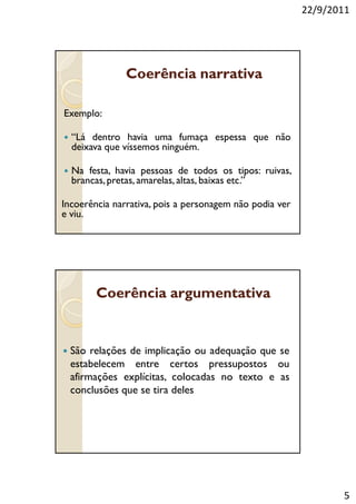 22/9/2011




               Coerência narrativa

Exemplo:

  “Lá dentro havia uma fumaça espessa que não
  deixava que víssemos ninguém.

  Na festa, havia pessoas de todos os tipos: ruivas,
  brancas, pretas, amarelas, altas, baixas etc.”

Incoerência narrativa, pois a personagem não podia ver
e viu.




        Coerência argumentativa


  São relações de implicação ou adequação que se
  estabelecem entre certos pressupostos ou
  afirmações explícitas, colocadas no texto e as
  conclusões que se tira deles




                                                                5
 