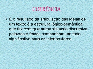 COERÊNCIA
• É o resultado da articulação das ideias de
um texto; é a estrutura lógico-semântica
que faz com que numa situação discursiva
palavras e frases componham um todo
significativo para os interlocutores.
 