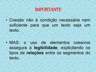 IMPORTANTE
• Coesão não é condição necessária nem
suficiente para que um texto seja um
texto.
• MAS: o uso de elementos coesivos
assegura a legibilidade, explicitando os
tipos de relações entre os segmentos do
texto.
 
