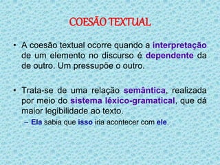 COESÃO TEXTUAL
• A coesão textual ocorre quando a interpretação
de um elemento no discurso é dependente da
de outro. Um pressupõe o outro.
• Trata-se de uma relação semântica, realizada
por meio do sistema léxico-gramatical, que dá
maior legibilidade ao texto.
– Ela sabia que isso iria acontecer com ele.
 