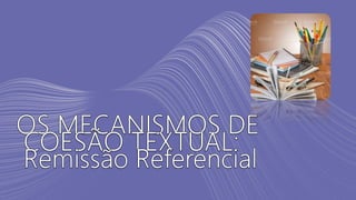 OS MECANISMOS DE
COESÃO TEXTUAL:
Remissão Referencial
 