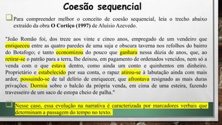 Para compreender melhor o conceito de coesão sequencial, leia o trecho abaixo
extraído da obra O Cortiço (1997) de Aluísio Azevedo.
"João Romão foi, dos treze aos vinte e cinco anos, empregado de um vendeiro que
enriqueceu entre as quatro paredes de uma suja e obscura taverna nos refolhos do bairro
do Botafogo; e tanto economizou do pouco que ganhara nessa dúzia de anos, que, ao
retirar-se o patrão para a terra, lhe deixou, em pagamento de ordenados vencidos, nem só a
venda com o que estava dentro, como ainda um conto e quinhentos em dinheiro.
Proprietário e estabelecido por sua conta, o rapaz atirou-se à labutação ainda com mais
ardor, possuindo-se de tal delírio de enriquecer, que afrontava resignado as mais duras
privações. Dormia sobre o balcão da própria venda, em cima de uma esteira, fazendo
travesseiro de um saco de estopa cheio de palha."
 Nesse caso, essa evolução na narrativa é caracterizada por marcadores verbais que
determinam a passagem do tempo no texto.
Coesão sequencial
 