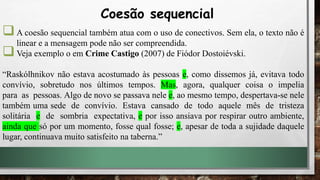 A coesão sequencial também atua com o uso de conectivos. Sem ela, o texto não é
linear e a mensagem pode não ser compreendida.
Veja exemplo o em Crime Castigo (2007) de Fiódor Dostoiévski.
“Raskólhnikov não estava acostumado às pessoas e, como dissemos já, evitava todo
convívio, sobretudo nos últimos tempos. Mas, agora, qualquer coisa o impelia
para as pessoas. Algo de novo se passava nele e, ao mesmo tempo, despertava-se nele
também uma sede de convívio. Estava cansado de todo aquele mês de tristeza
solitária e de sombria expectativa, e por isso ansiava por respirar outro ambiente,
ainda que só por um momento, fosse qual fosse; e, apesar de toda a sujidade daquele
lugar, continuava muito satisfeito na taberna.”
Coesão sequencial
 