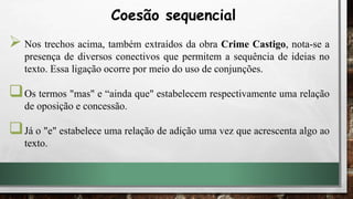  Nos trechos acima, também extraídos da obra Crime Castigo, nota-se a
presença de diversos conectivos que permitem a sequência de ideias no
texto. Essa ligação ocorre por meio do uso de conjunções.
Os termos "mas" e “ainda que" estabelecem respectivamente uma relação
de oposição e concessão.
Já o "e" estabelece uma relação de adição uma vez que acrescenta algo ao
texto.
Coesão sequencial
 