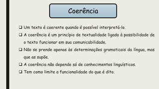  Um texto é coerente quando é possível interpretá-lo.
 A coerência é um princípio de textualidade ligado à possibilidade de
o texto funcionar em sua comunicabilidade.
 Não se prende apenas às determinações gramaticais da língua, mas
que as supõe.
 A coerência não depende só de conhecimentos linguísticos.
 Tem como limite a funcionalidade do que é dito.
Coerência
 