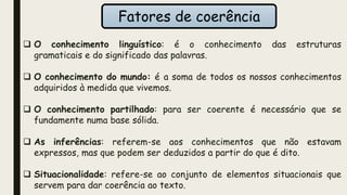 Fatores de coerência
 O conhecimento linguístico: é o conhecimento das estruturas
gramaticais e do significado das palavras.
 O conhecimento do mundo: é a soma de todos os nossos conhecimentos
adquiridos à medida que vivemos.
 O conhecimento partilhado: para ser coerente é necessário que se
fundamente numa base sólida.
 As inferências: referem-se aos conhecimentos que não estavam
expressos, mas que podem ser deduzidos a partir do que é dito.
 Situacionalidade: refere-se ao conjunto de elementos situacionais que
servem para dar coerência ao texto.
 