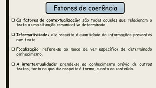 Fatores de coerência
 Os fatores de contextualização: são todos aqueles que relacionam o
texto a uma situação comunicativa determinada.
 Informatividade: diz respeito à quantidade de informações presentes
num texto.
 Focalização: refere-se ao modo de ver específico de determinado
conhecimento.
 A intertextualidade: prende-se ao conhecimento prévio de outros
textos, tanto no que diz respeito à forma, quanto ao conteúdo.
 