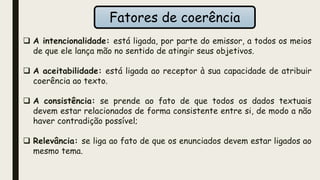 Fatores de coerência
 A intencionalidade: está ligada, por parte do emissor, a todos os meios
de que ele lança mão no sentido de atingir seus objetivos.
 A aceitabilidade: está ligada ao receptor à sua capacidade de atribuir
coerência ao texto.
 A consistência: se prende ao fato de que todos os dados textuais
devem estar relacionados de forma consistente entre si, de modo a não
haver contradição possível;
 Relevância: se liga ao fato de que os enunciados devem estar ligados ao
mesmo tema.
 