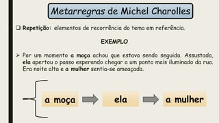 Metarregras de Michel Charolles
 Repetição: elementos de recorrência do tema em referência.
EXEMPLO
 Por um momento a moça achou que estava sendo seguida. Assustada,
ela apertou o passo esperando chegar a um ponto mais iluminado da rua.
Era noite alta e a mulher sentia-se ameaçada.
a moça ela a mulher
 