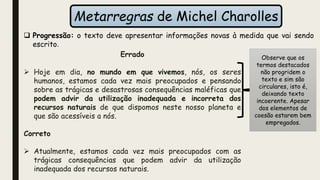 Metarregras de Michel Charolles
Errado
 Hoje em dia, no mundo em que vivemos, nós, os seres
humanos, estamos cada vez mais preocupados e pensando
sobre as trágicas e desastrosas consequências maléficas que
podem advir da utilização inadequada e incorreta dos
recursos naturais de que dispomos neste nosso planeta e
que são acessíveis a nós.
Correto
 Atualmente, estamos cada vez mais preocupados com as
trágicas consequências que podem advir da utilização
inadequada dos recursos naturais.
Observe que os
termos destacados
não progridem o
texto e sim são
circulares, isto é,
deixando texto
incoerente. Apesar
dos elementos de
coesão estarem bem
empregados.
 Progressão: o texto deve apresentar informações novas à medida que vai sendo
escrito.
 