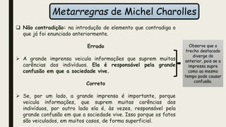 Metarregras de Michel Charolles
 Não contradição: na introdução de elemento que contradiga o
que já foi enunciado anteriormente.
Errado
 A grande imprensa veicula informações que suprem muitas
carências dos indivíduos. Ela é responsável pela grande
confusão em que a sociedade vive.
Correto
 Se, por um lado, a grande imprensa é importante, porque
veicula informações, que suprem muitas carências dos
indivíduos, por outro lado ela é, às vezes, responsável pela
grande confusão em que a sociedade vive. Isso porque os fatos
são veiculados, em muitos casos, de forma superficial.
Observe que o
trecho destacado
diverge do
anterior, pois se a
impressa supre
como ao mesmo
tempo pode causar
confusão.
 