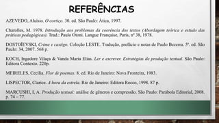 AZEVEDO, Aluísio. O cortiço. 30. ed. São Paulo: Ática, 1997.
Charolles, M. 1978. Introdução aos problemas da coerência dos textos (Abordagem teórica e estudo das
práticas pedagógicas). Trad.: Paulo Otoni. Langue Française, Paris, nº 38, 1978.
DOSTOÏEVSKI, Crime e castigo. Coleção LESTE. Tradução, prefácio e notas de Paulo Bezerra. 5ª. ed. São
Paulo: 34, 2007. 568 p.
KOCH, Ingedore Vilaça & Vanda Maria Elias. Ler e escrever. Estratégias de produção textual. São Paulo:
Editora Contexto. 220p.
MEIRELES, Cecília. Flor de poemas. 8. ed. Rio de Janeiro: Nova Fronteira, 1983.
LISPECTOR, Clarice. A hora da estrela. Rio de Janeiro: Editora Rocco, 1998. 87 p.
MARCUSHI, I, A. Produção textual: análise de gêneros e compressão. São Paulo: Parábola Editorial, 2008.
p. 74 – 77.
REFERÊNCIAS
 