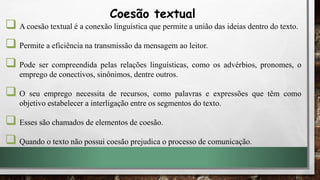  A coesão textual é a conexão linguística que permite a união das ideias dentro do texto.
 Permite a eficiência na transmissão da mensagem ao leitor.
 Pode ser compreendida pelas relações linguísticas, como os advérbios, pronomes, o
emprego de conectivos, sinônimos, dentre outros.
 O seu emprego necessita de recursos, como palavras e expressões que têm como
objetivo estabelecer a interligação entre os segmentos do texto.
 Esses são chamados de elementos de coesão.
 Quando o texto não possui coesão prejudica o processo de comunicação.
Coesão textual
 
