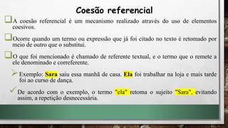 A coesão referencial é um mecanismo realizado através do uso de elementos
coesivos.
Ocorre quando um termo ou expressão que já foi citado no texto é retomado por
meio de outro que o substitui.
O que foi mencionado é chamado de referente textual, e o termo que o remete a
ele denominado e correferente.
Exemplo: Sara saiu essa manhã de casa. Ela foi trabalhar na loja e mais tarde
foi ao curso de dança.
De acordo com o exemplo, o termo "ela" retoma o sujeito "Sara", evitando
assim, a repetição desnecessária.
Coesão referencial
 