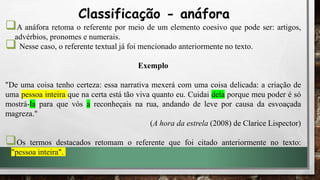 A anáfora retoma o referente por meio de um elemento coesivo que pode ser: artigos,
advérbios, pronomes e numerais.
 Nesse caso, o referente textual já foi mencionado anteriormente no texto.
Exemplo
"De uma coisa tenho certeza: essa narrativa mexerá com uma coisa delicada: a criação de
uma pessoa inteira que na certa está tão viva quanto eu. Cuidai dela porque meu poder é só
mostrá-la para que vós a reconheçais na rua, andando de leve por causa da esvoaçada
magreza."
(A hora da estrela (2008) de Clarice Lispector)
Os termos destacados retomam o referente que foi citado anteriormente no texto:
"pessoa inteira".
Classificação - anáfora
 