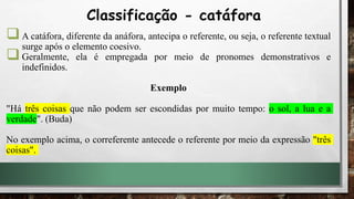 A catáfora, diferente da anáfora, antecipa o referente, ou seja, o referente textual
surge após o elemento coesivo.
Geralmente, ela é empregada por meio de pronomes demonstrativos e
indefinidos.
Exemplo
"Há três coisas que não podem ser escondidas por muito tempo: o sol, a lua e a
verdade". (Buda)
No exemplo acima, o correferente antecede o referente por meio da expressão "três
coisas".
Classificação - catáfora
 