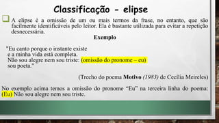 A elipse é a omissão de um ou mais termos da frase, no entanto, que são
facilmente identificáveis pelo leitor. Ela é bastante utilizada para evitar a repetição
desnecessária.
Exemplo
"Eu canto porque o instante existe
e a minha vida está completa.
Não sou alegre nem sou triste: (omissão do pronome – eu)
sou poeta."
(Trecho do poema Motivo (1983) de Cecília Meireles)
No exemplo acima temos a omissão do pronome “Eu” na terceira linha do poema:
(Eu) Não sou alegre nem sou triste.
Classificação - elipse
 