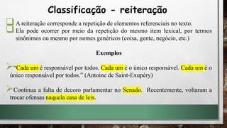 A reiteração corresponde a repetição de elementos referenciais no texto.
Ela pode ocorrer por meio da repetição do mesmo item lexical, por termos
sinônimos ou mesmo por nomes genéricos (coisa, gente, negócio, etc.)
Exemplos
“Cada um é responsável por todos. Cada um é o único responsável. Cada um é o
único responsável por todos.” (Antoine de Saint-Exupéry)
Continua a falta de decoro parlamentar no Senado. Recentemente, voltaram a
trocar ofensas naquela casa de leis.
Classificação - reiteração
 