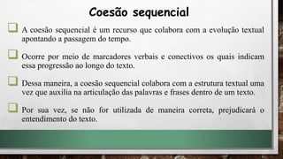  A coesão sequencial é um recurso que colabora com a evolução textual
apontando a passagem do tempo.
 Ocorre por meio de marcadores verbais e conectivos os quais indicam
essa progressão ao longo do texto.
 Dessa maneira, a coesão sequencial colabora com a estrutura textual uma
vez que auxilia na articulação das palavras e frases dentro de um texto.
 Por sua vez, se não for utilizada de maneira correta, prejudicará o
entendimento do texto.
Coesão sequencial
 