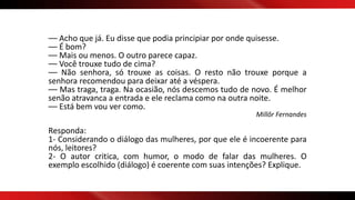 –– Acho que já. Eu disse que podia principiar por onde quisesse.
–– É bom?
–– Mais ou menos. O outro parece capaz.
–– Você trouxe tudo de cima?
–– Não senhora, só trouxe as coisas. O resto não trouxe porque a
senhora recomendou para deixar até a véspera.
–– Mas traga, traga. Na ocasião, nós descemos tudo de novo. É melhor
senão atravanca a entrada e ele reclama como na outra noite.
–– Está bem vou ver como.
Millôr Fernandes
Responda:
1- Considerando o diálogo das mulheres, por que ele é incoerente para
nós, leitores?
2- O autor critica, com humor, o modo de falar das mulheres. O
exemplo escolhido (diálogo) é coerente com suas intenções? Explique.
 