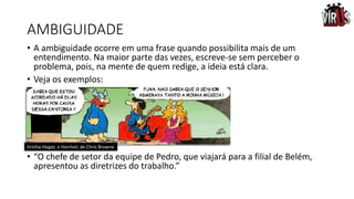 AMBIGUIDADE
• A ambiguidade ocorre em uma frase quando possibilita mais de um
entendimento. Na maior parte das vezes, escreve-se sem perceber o
problema, pois, na mente de quem redige, a ideia está clara.
• Veja os exemplos:
•
• “O chefe de setor da equipe de Pedro, que viajará para a filial de Belém,
apresentou as diretrizes do trabalho.”
tirinha Hagar, o Horrível, de Chris Browne
 