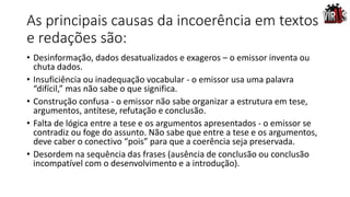 As principais causas da incoerência em textos
e redações são:
• Desinformação, dados desatualizados e exageros – o emissor inventa ou
chuta dados.
• Insuficiência ou inadequação vocabular - o emissor usa uma palavra
“difícil,” mas não sabe o que significa.
• Construção confusa - o emissor não sabe organizar a estrutura em tese,
argumentos, antítese, refutação e conclusão.
• Falta de lógica entre a tese e os argumentos apresentados - o emissor se
contradiz ou foge do assunto. Não sabe que entre a tese e os argumentos,
deve caber o conectivo “pois” para que a coerência seja preservada.
• Desordem na sequência das frases (ausência de conclusão ou conclusão
incompatível com o desenvolvimento e a introdução).
 