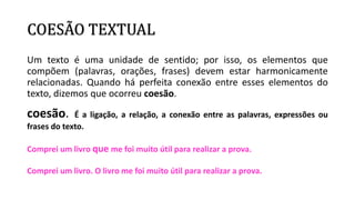 COESÃO TEXTUAL
Um texto é uma unidade de sentido; por isso, os elementos que
compõem (palavras, orações, frases) devem estar harmonicamente
relacionadas. Quando há perfeita conexão entre esses elementos do
texto, dizemos que ocorreu coesão.
coesão. É a ligação, a relação, a conexão entre as palavras, expressões ou
frases do texto.
Comprei um livro que me foi muito útil para realizar a prova.
Comprei um livro. O livro me foi muito útil para realizar a prova.
 