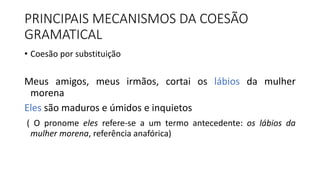 PRINCIPAIS MECANISMOS DA COESÃO
GRAMATICAL
• Coesão por substituição
Meus amigos, meus irmãos, cortai os lábios da mulher
morena
Eles são maduros e úmidos e inquietos
( O pronome eles refere-se a um termo antecedente: os lábios da
mulher morena, referência anafórica)
 
