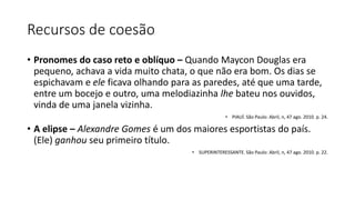 Recursos de coesão
• Pronomes do caso reto e oblíquo – Quando Maycon Douglas era
pequeno, achava a vida muito chata, o que não era bom. Os dias se
espichavam e ele ficava olhando para as paredes, até que uma tarde,
entre um bocejo e outro, uma melodiazinha lhe bateu nos ouvidos,
vinda de uma janela vizinha.
• PIAUÍ. São Paulo: Abril, n, 47 ago. 2010. p. 24.
• A elipse – Alexandre Gomes é um dos maiores esportistas do país.
(Ele) ganhou seu primeiro título.
• SUPERINTERESSANTE. São Paulo: Abril, n, 47 ago. 2010. p. 22.
 