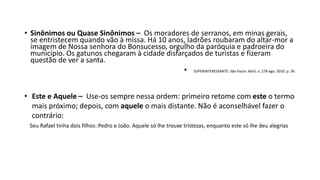 • Sinônimos ou Quase Sinônimos – Os moradores de serranos, em minas gerais,
se entristecem quando vão à missa. Há 10 anos, ladrões roubaram do altar-mor a
imagem de Nossa senhora do Bonsucesso, orgulho da paróquia e padroeira do
município. Os gatunos chegaram à cidade disfarçados de turistas e fizeram
questão de ver a santa.
• SUPERINTERESSANTE. São Paulo: Abril, n, 278 ago. 2010. p. 36.
• Este e Aquele – Use-os sempre nessa ordem: primeiro retome com este o termo
mais próximo; depois, com aquele o mais distante. Não é aconselhável fazer o
contrário:
Seu Rafael tinha dois filhos: Pedro e João. Aquele só lhe trouxe tristezas, enquanto este só lhe deu alegrias
 